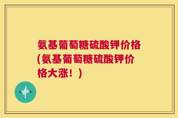 氨基葡萄糖硫酸钾价格(氨基葡萄糖硫酸钾价格大涨!)