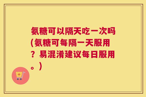 氨糖可以隔天吃一次吗(氨糖可每隔一天服用?易混淆建议每日服用。)