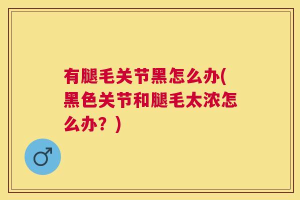 有腿毛关节黑怎么办(黑色关节和腿毛太浓怎么办?)