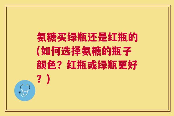 氨糖买绿瓶还是红瓶的(如何选择氨糖的瓶子颜色?红瓶或绿瓶更好?)