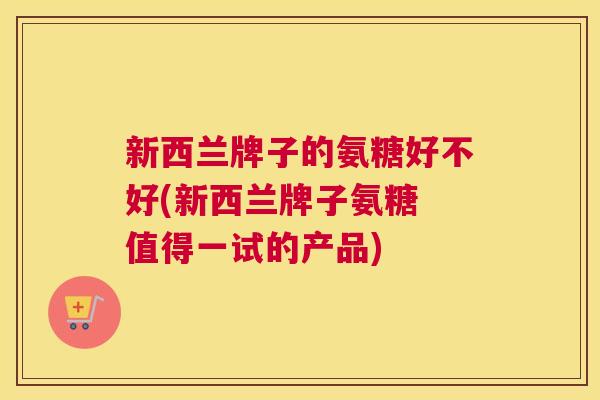 新西兰牌子的氨糖好不好(新西兰牌子氨糖 值得一试的产品)