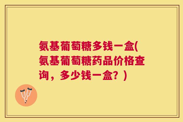 氨基葡萄糖多钱一盒(氨基葡萄糖药品价格查询,多少钱一盒?)