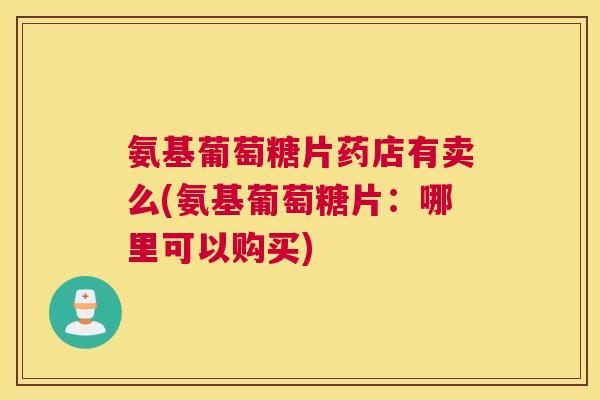 氨基葡萄糖片药店有卖么(氨基葡萄糖片:哪里可以购买)