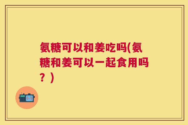 氨糖可以和姜吃吗(氨糖和姜可以一起食用吗?) 氨糖可以和姜吃吗(氨糖和姜可以一起食用吗?)