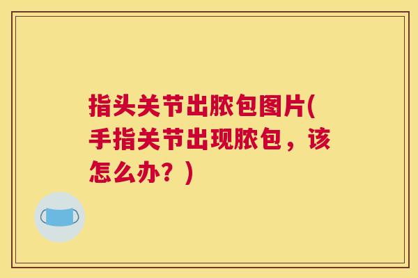 指头关节出脓包图片(手指关节出现脓包,该怎么办?)