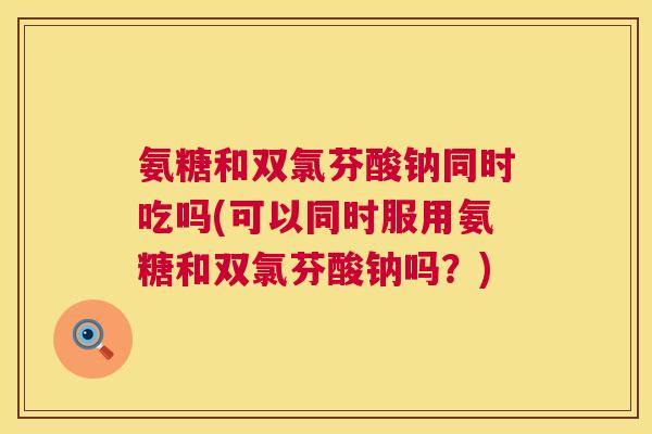 氨糖和双氯芬酸钠同时吃吗(可以同时服用氨糖和双氯芬酸钠吗?) 氨糖和双氯芬酸钠同时吃吗(可以同时服用氨糖和双氯芬酸钠吗?)