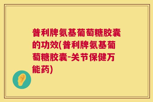 普利牌氨基葡萄糖胶囊的功效(普利牌氨基葡萄糖胶囊-关节保健万能药)