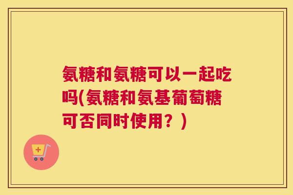 氨糖和氨糖可以一起吃吗(氨糖和氨基葡萄糖可否同时使用？)