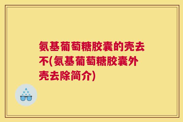 氨基葡萄糖胶囊的壳去不(氨基葡萄糖胶囊外壳去除简介)