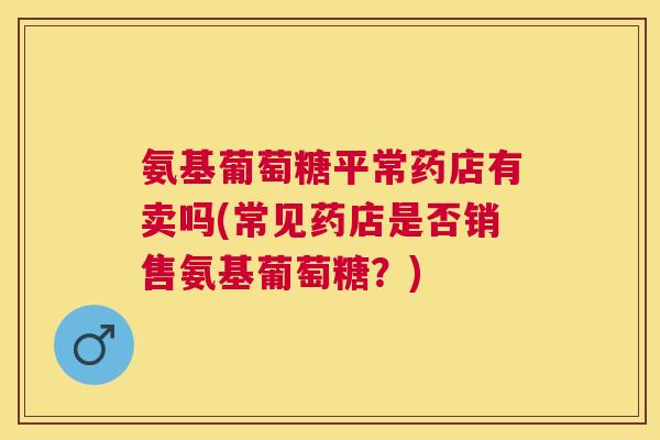 氨基葡萄糖平常药店有卖吗(常见药店是否销售氨基葡萄糖？)