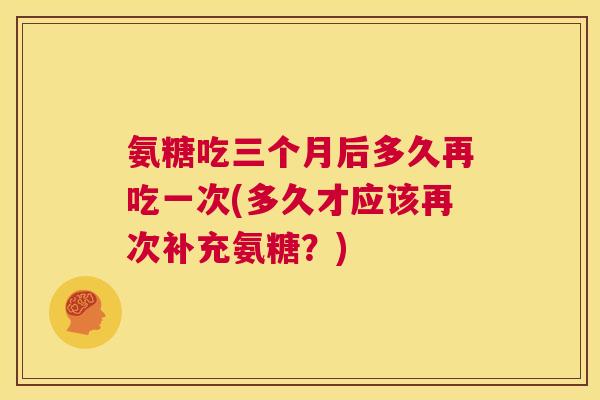 氨糖吃三个月后多久再吃一次(多久才应该再次补充氨糖?)