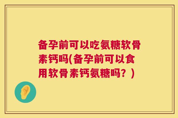 备孕前可以吃氨糖软骨素钙吗(备孕前可以食用软骨素钙氨糖吗?)