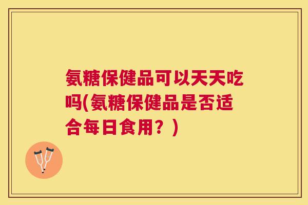 氨糖保健品可以天天吃吗(氨糖保健品是否适合每日食用?)