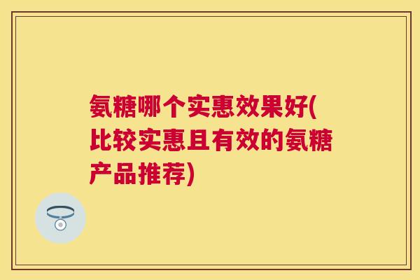 氨糖哪个实惠效果好(比较实惠且有效的氨糖产品推荐) 氨糖哪个实惠效果好(比较实惠且有效的氨糖产品推荐)
