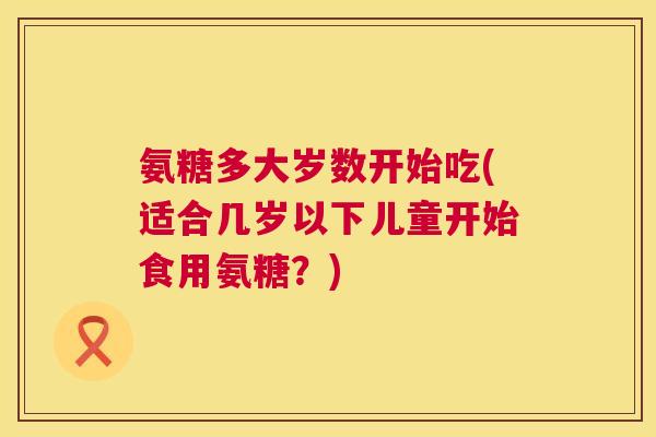 氨糖多大岁数开始吃(适合几岁以下儿童开始食用氨糖?)