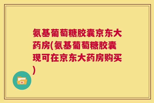 氨基葡萄糖胶囊京东大药房(氨基葡萄糖胶囊现可在京东大药房购买)