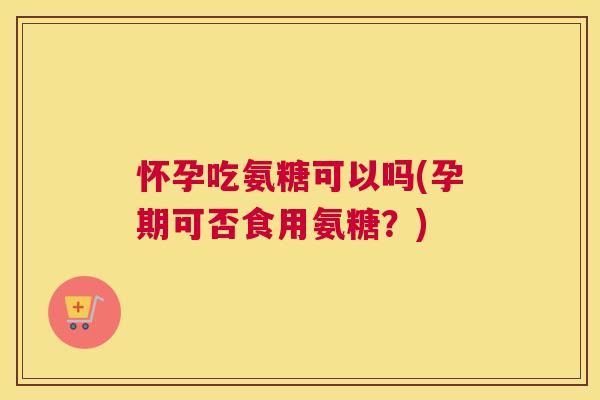 怀孕吃氨糖可以吗(孕期可否食用氨糖？)