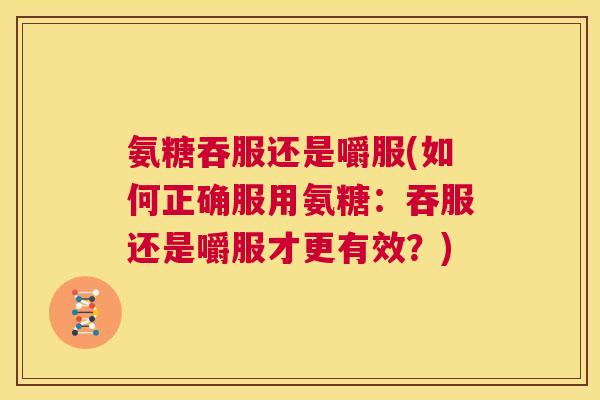 氨糖吞服还是嚼服(如何正确服用氨糖:吞服还是嚼服才更有效?)