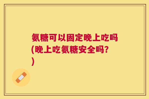 氨糖可以固定晚上吃吗(晚上吃氨糖安全吗?) 氨糖可以固定晚上吃吗(晚上吃氨糖安全吗?)