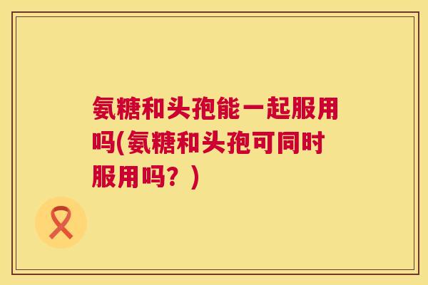 氨糖和头孢能一起服用吗(氨糖和头孢可同时服用吗?)
