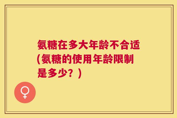 氨糖在多大年龄不合适(氨糖的使用年龄限制是多少?)