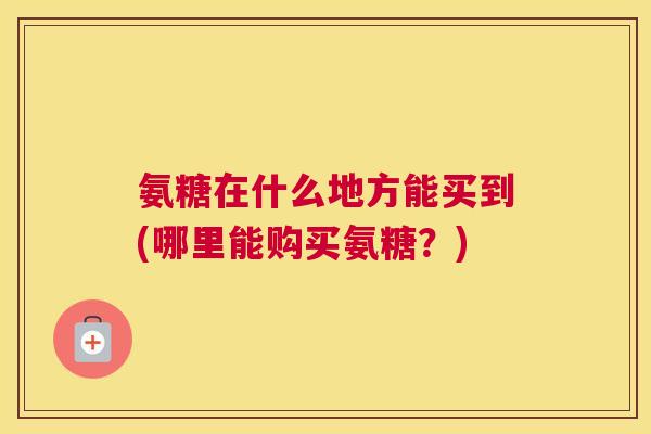 氨糖在什么地方能买到(哪里能购买氨糖?)