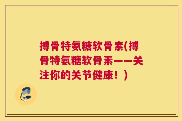 搏骨特氨糖软骨素(搏骨特氨糖软骨素——关注你的关节健康！)