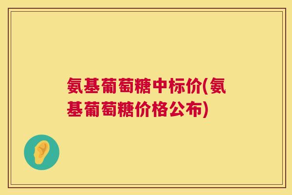 氨基葡萄糖中标价(氨基葡萄糖价格公布) 氨基葡萄糖中标价(氨基葡萄糖价格公布)