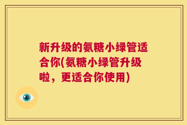 新升级的氨糖小绿管适合你(氨糖小绿管升级啦,更适合你使用)