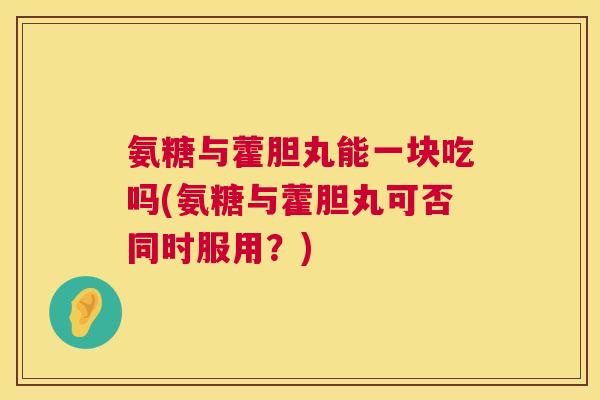 氨糖与藿胆丸能一块吃吗(氨糖与藿胆丸可否同时服用？)
