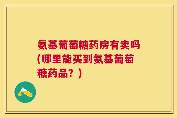 氨基葡萄糖药房有卖吗(哪里能买到氨基葡萄糖药品?)