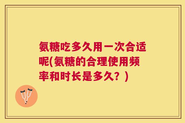 氨糖吃多久用一次合适呢(氨糖的合理使用频率和时长是多久?) 氨糖吃多久用一次合适呢(氨糖的合理使用频率和时长是多久?)