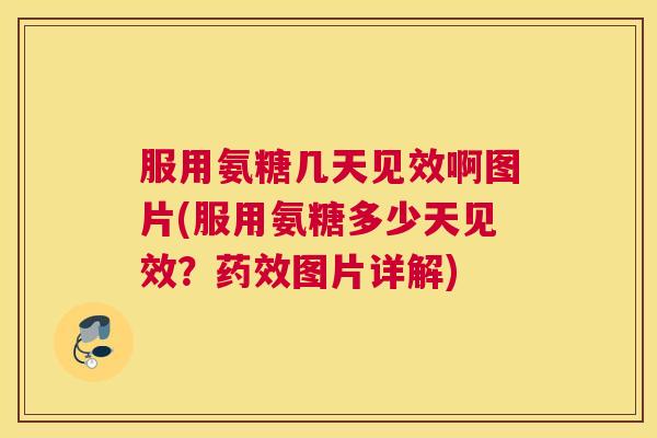 服用氨糖几天见效啊图片(服用氨糖多少天见效？药效图片详解)