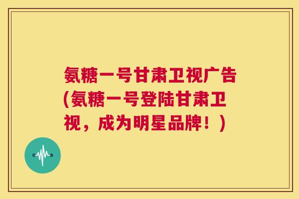 氨糖一号甘肃卫视广告(氨糖一号登陆甘肃卫视,成为明星品牌!)