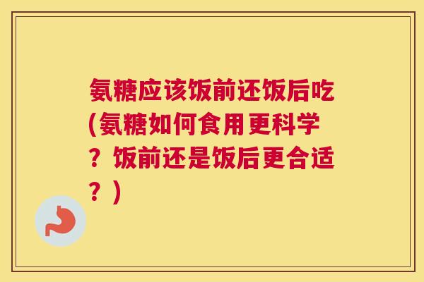 氨糖应该饭前还饭后吃(氨糖如何食用更科学?饭前还是饭后更合适?)