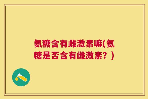 氨糖含有雌激素嘛(氨糖是否含有雌激素?)