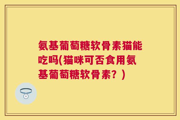 氨基葡萄糖软骨素猫能吃吗(猫咪可否食用氨基葡萄糖软骨素?)