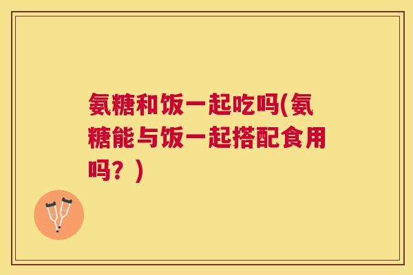 氨糖和饭一起吃吗(氨糖能与饭一起搭配食用吗？)