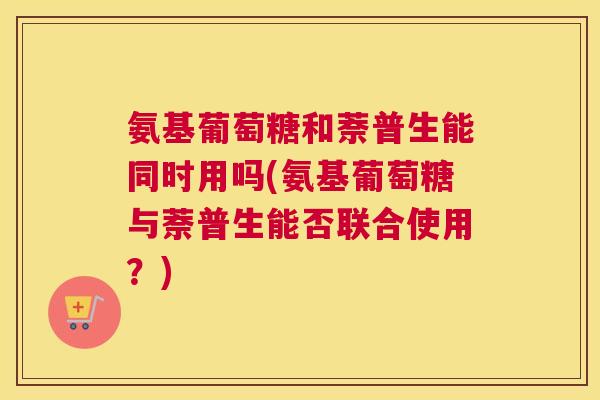 氨基葡萄糖和萘普生能同时用吗(氨基葡萄糖与萘普生能否联合使用？)