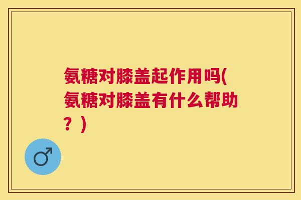 氨糖对膝盖起作用吗(氨糖对膝盖有什么帮助？)