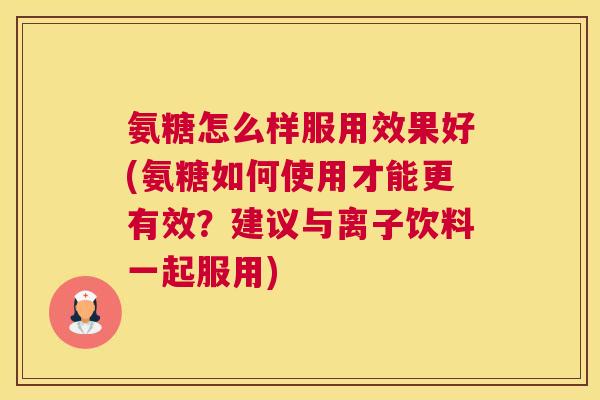 氨糖怎么样服用效果好(氨糖如何使用才能更有效?建议与离子饮料一起服用)
