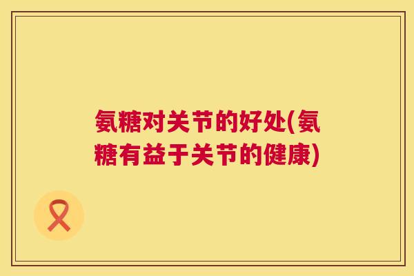 氨糖对关节的好处(氨糖有益于关节的健康)