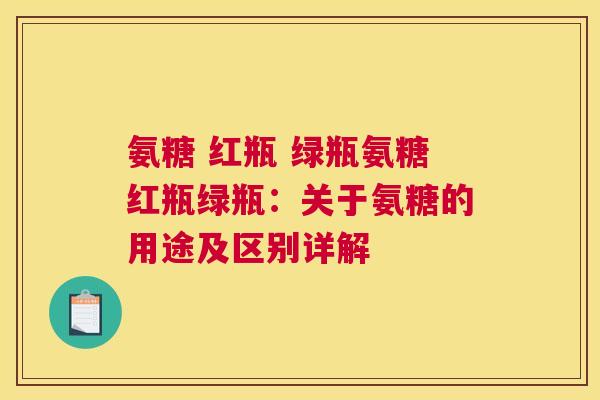 氨糖 红瓶 绿瓶氨糖红瓶绿瓶:关于氨糖的用途及区别详解