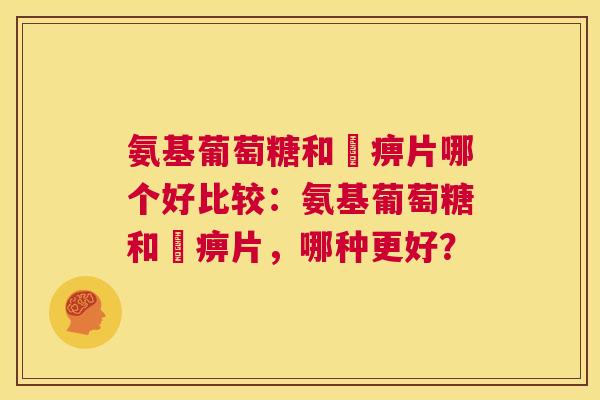 氨基葡萄糖和尪痹片哪个好比较：氨基葡萄糖和尪痹片，哪种更好？