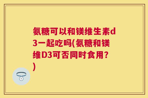 氨糖可以和镁维生素d3一起吃吗(氨糖和镁维D3可否同时食用?)