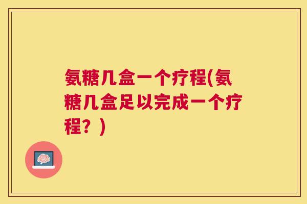氨糖几盒一个疗程(氨糖几盒足以完成一个疗程?)