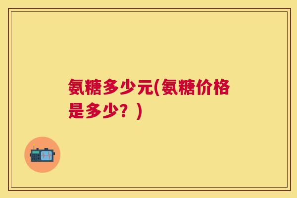 氨糖多少元(氨糖价格是多少？)