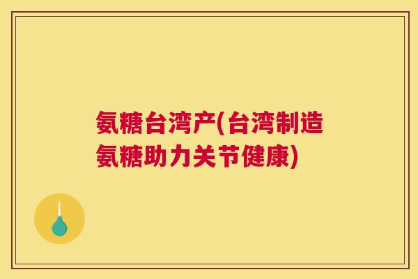 氨糖台湾产(台湾制造氨糖助力关节健康) 氨糖台湾产(台湾制造氨糖助力关节健康)