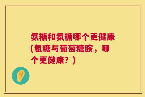 氨糖和氨糖哪个更健康(氨糖与葡萄糖胺,哪个更健康?)