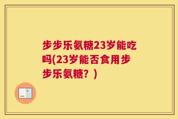 步步乐氨糖23岁能吃吗(23岁能否食用步步乐氨糖?) 步步乐氨糖23岁能吃吗(23岁能否食用步步乐氨糖?)